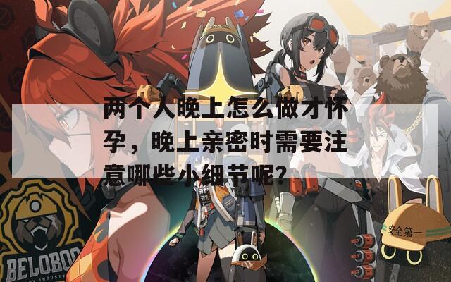两个人晚上怎么做才怀孕，晚上亲密时需要注意哪些小细节呢？