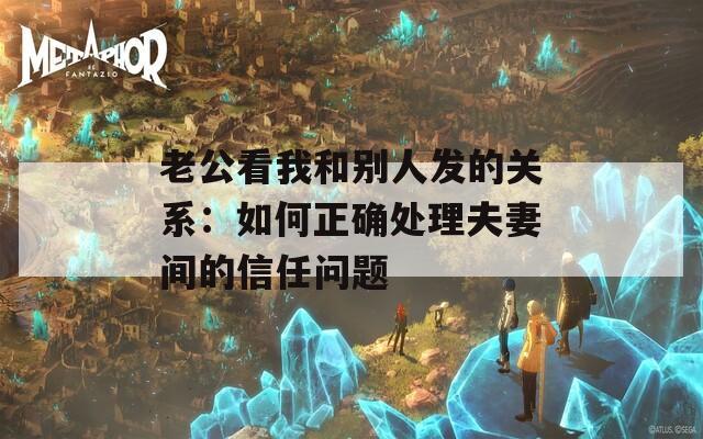 老公看我和别人发的关系：如何正确处理夫妻间的信任问题