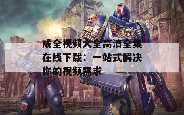 成全视频大全高清全集在线下载：一站式解决你的视频需求