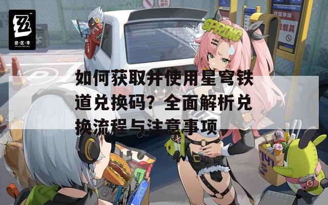 如何获取并使用星穹铁道兑换码？全面解析兑换流程与注意事项
