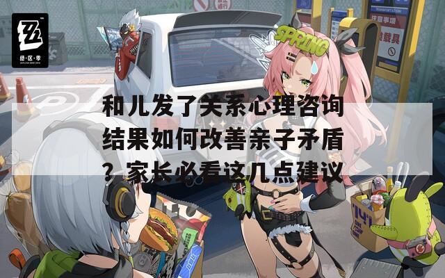 和儿发了关系心理咨询结果如何改善亲子矛盾？家长必看这几点建议