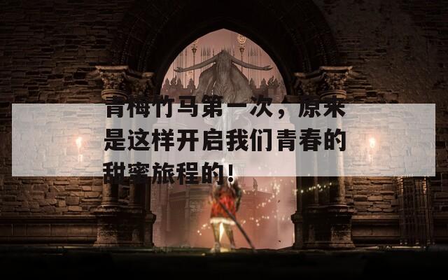 青梅竹马第一次，原来是这样开启我们青春的甜蜜旅程的！