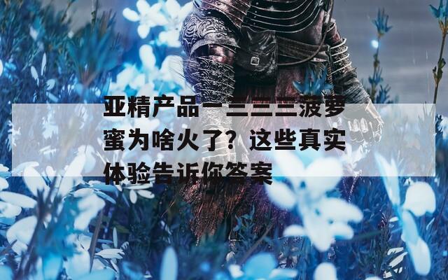 亚精产品一三三三菠萝蜜为啥火了？这些真实体验告诉你答案