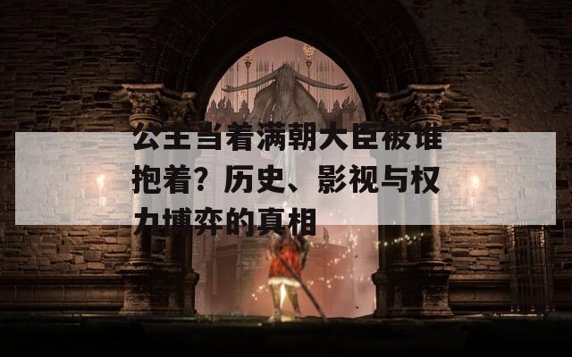 公主当着满朝大臣被谁抱着？历史、影视与权力博弈的真相