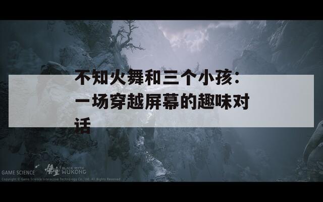 不知火舞和三个小孩：一场穿越屏幕的趣味对话