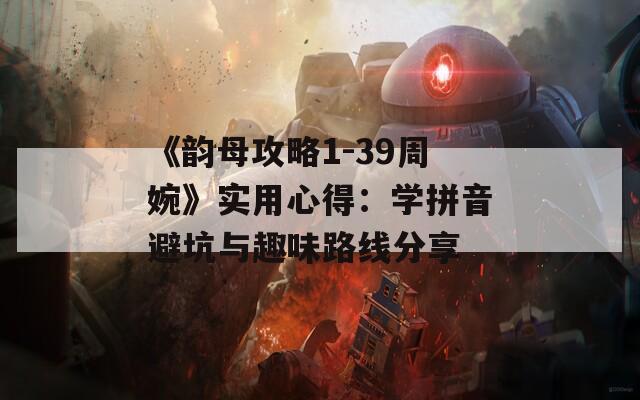 《韵母攻略1-39周婉》实用心得：学拼音避坑与趣味路线分享