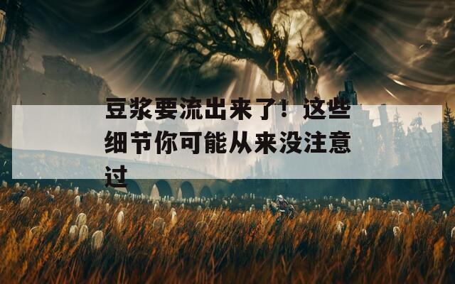 豆浆要流出来了！这些细节你可能从来没注意过