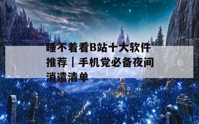 睡不着看B站十大软件推荐｜手机党必备夜间消遣清单