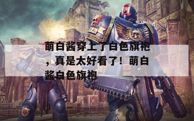 萌白酱穿上了白色旗袍，真是太好看了！萌白酱白色旗袍