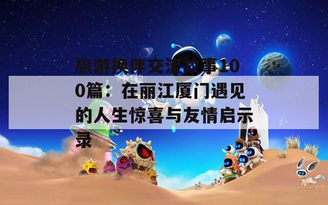 旅游换伴交流故事100篇：在丽江厦门遇见的人生惊喜与友情启示录