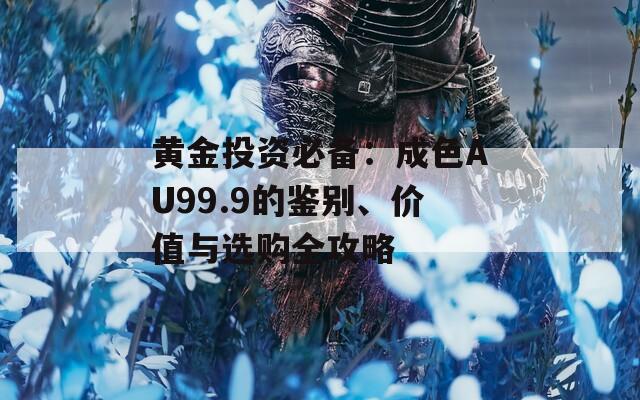 黄金投资必备：成色AU99.9的鉴别、价值与选购全攻略